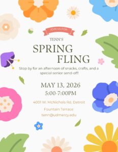 A flyer for Tenn's Spring Fling. the text in the middle of the page is surrounded by spring flowers. Text reads: Stop by for an afternoon of snacks, crafts, and a senior sendoff. May 13, 2026, 5-7 p.m., 4001 W. McNichols Rd., Detroit, Fountain Terrace, btenn@udmercy.edu