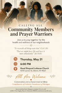 Flyer with an image at the top of a group of eight adults seated in a circle indoors, holding hands in a prayer setting. Text reads “Calling All Community Members and Prayer Warriors” and invites people to “Join us to pray together for the health and wellness of our neighborhoods.” A Bible verse is included: “To reconcile all things unto him (Col 1:20)” and “That we might have life and have it more abundantly (Jn 10:10).” Event details appear in a highlighted box: “Thursday, May 21, 6 p.m., Good Shepard Lutheran Church, 16100 Lawton St., Detroit, MI 48221.” Additional text reads “All Are Welcome,” followed by “Conversation and a shared meal to follow,” with dinner provided through the Catholic Foundation of Michigan. The flyer notes sponsorship by Good Shepard Lutheran Church, UDM’s Titan Equity Nourish Network (TENN) and University Ministry.