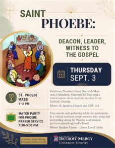 Flyer for the Feast Day of St. Phoebe on Thursday, Sept. 3. The flyer features an illustration of St. Phoebe surrounded by people and the headline “Saint Phoebe: Deacon, Leader, Witness to the Gospel.” Events include a St. Phoebe Mass from 1-2 p.m. at St. Ignatius Chapel followed by reflection, food and conversation in Commerce & Finance Building Room 118, and a watch party for the Phoebe Prayer Service from 7:30-9:30 p.m. in the Student Union Lower Level Lobby. Hosted by University Ministry.