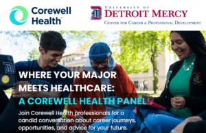 A graphic featuring logos for Corewell Health and the University of Detroit Mercy Center for Career & Professional Development at the top, a photo of UDM students in the middle and text reading 'Where your major meets healthcare: A Corewell Health Panel, join Corewell Health professionals for a candid conversation about career journeys, opportunities, and advice for your future.